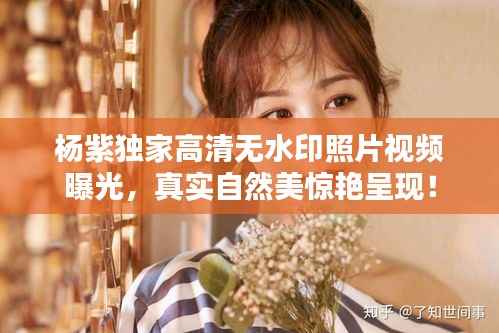 杨紫独家高清无水印照片视频曝光,真实自然美惊艳呈现!