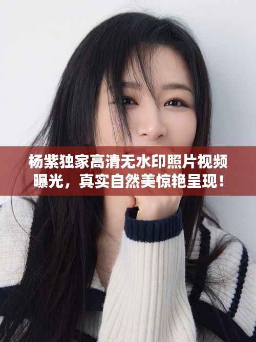 杨紫独家高清无水印照片视频曝光,真实自然美惊艳呈现!