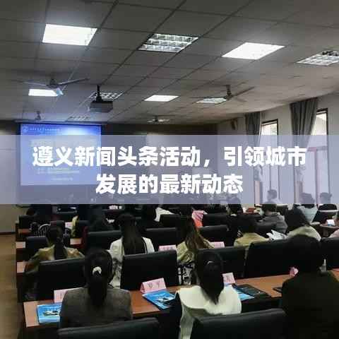 遵义新闻头条活动,引领城市发展的最新动态