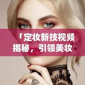 「定妆新技视频揭秘,引领美妆新时代风潮」