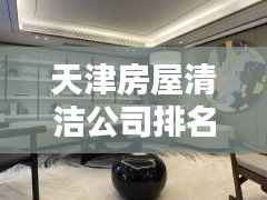天津房屋清洁公司排名大揭秘,专业清洁服务优质榜单!