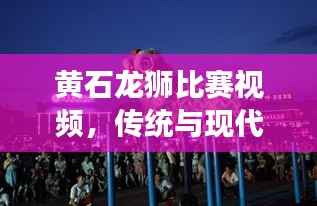 黄石龙狮比赛视频,传统与现代的完美交融盛宴