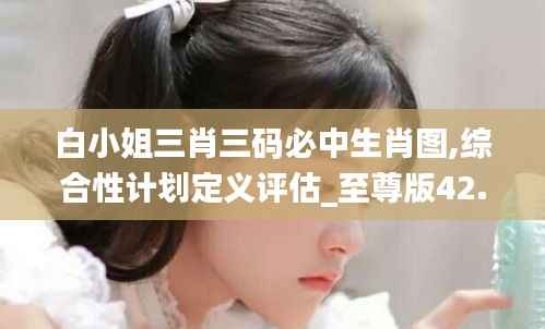 白小姐三肖三码必中生肖图,综合性计划定义评估_至尊版42.757-1