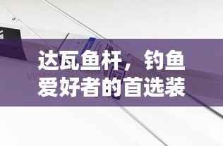 达瓦鱼杆，钓鱼爱好者的首选装备，百度搜索必备选择！