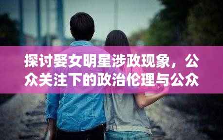 探讨娶女明星涉政现象,公众关注下的政治伦理与公众人物婚恋观思考