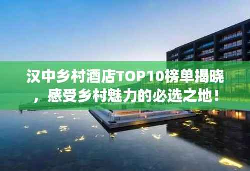 汉中乡村酒店TOP10榜单揭晓,感受乡村魅力的必选之地!