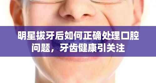 明星拔牙后如何正确处理口腔问题,牙齿健康引关注
