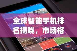 全球智能手机排名揭晓,市场格局新变化浮出水面