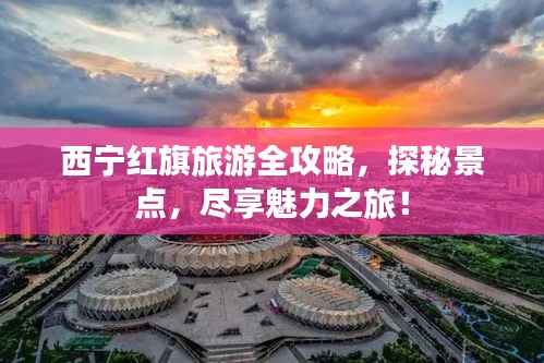 西宁红旗旅游全攻略,探秘景点,尽享魅力之旅!