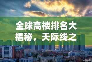 全球高楼排名大揭秘,天际线之美尽收眼底