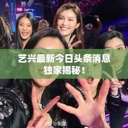艺兴最新今日头条消息独家揭秘!