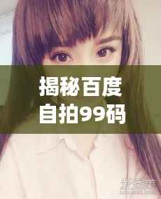 揭秘百度自拍99码视频,探索全新自拍潮流风尚