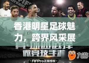 香港明星足球魅力,跨界风采展现足球与娱乐圈的热血激情