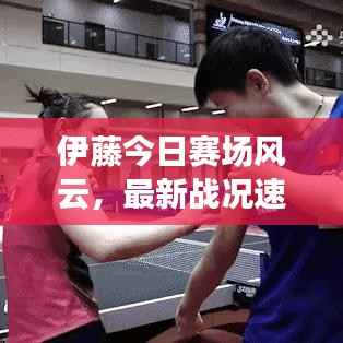 伊藤今日赛场风云,最新战况速递