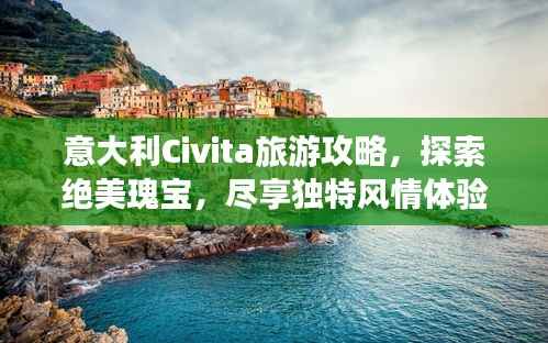 意大利Civita旅游攻略,探索绝美瑰宝,尽享独特风情体验