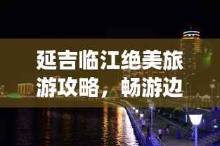 延吉临江绝美旅游攻略,畅游边境风光,尽享独特风情!