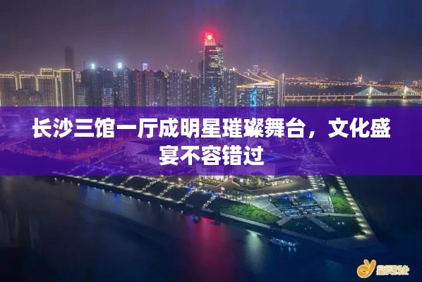 长沙三馆一厅成明星璀璨舞台,文化盛宴不容错过